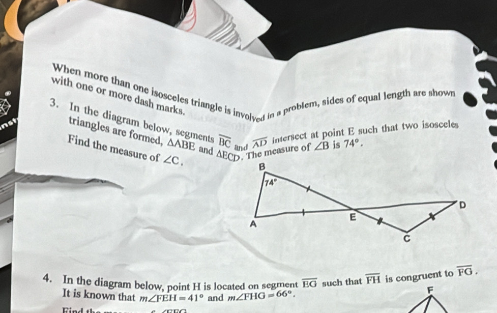 When more than one isosceles triangle is involved in a problem, sides of equal length are shown
with one or more dash marks. ∠ B is 74°.
3. In the diagram below, segments
nst triangles are formed, △ ABE and overline BC and overline AD intersect at point E such that two isosceles
△ ECD. The measure of
Find the measure of ∠ C,
4. In the diagram below, point H is located on segment overline EG such that overline FH is congruent to overline FG.
It is known that m∠ FEH=41° and m∠ FHG=66°.