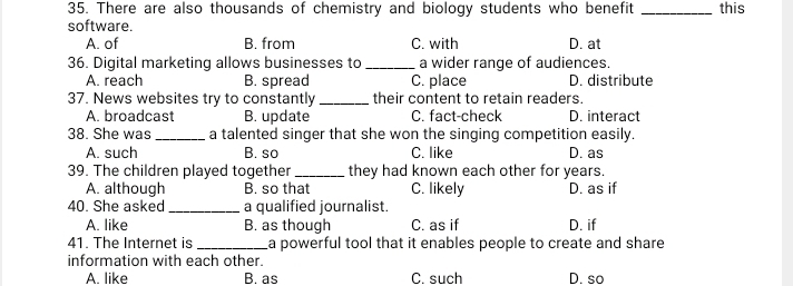 There are also thousands of chemistry and biology students who benefit _this
software.
A. of B. from C. with D. at
36. Digital marketing allows businesses to _a wider range of audiences.
A. reach B. spread C. place D. distribute
37. News websites try to constantly _their content to retain readers.
A. broadcast B. update C. fact-check D. interact
38. She was _a talented singer that she won the singing competition easily.
A. such B. so C. like D. as
39. The children played together_ they had known each other for years.
A. although B. so that C. likely D. as if
40. She asked _a qualified journalist.
A. like B. as though C. as if D. if
41. The Internet is _a powerful tool that it enables people to create and share 
information with each other.
A. like B. as C. such D. so