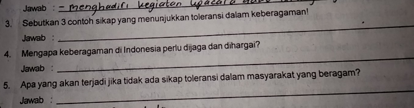 Jawab : 
_ 
3. Sebutkan 3 contoh sikap yang menunjukkan toleransi dalam keberagaman! 
Jawab : 
_ 
4. Mengapa keberagaman di Indonesia perlu dijaga dan dihargai? 
Jawab : 
_ 
_ 
5. Apa yang akan terjadi jika tidak ada sikap toleransi dalam masyarakat yang beragam? 
Jawab :