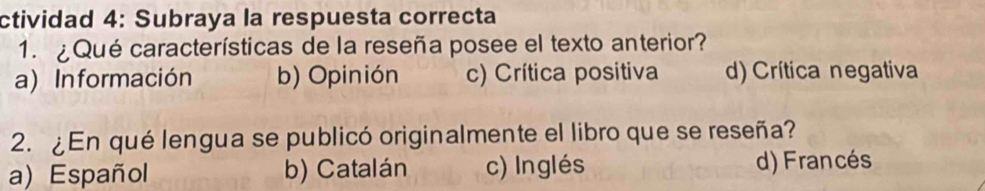 ctividad 4: Subraya la respuesta correcta
1. ¿Qué características de la reseña posee el texto anterior?
a) Información b) Opinión c) Crítica positiva d)Crítica negativa
2. ¿En qué lengua se publicó originalmente el libro que se reseña?
a) Español b) Catalán c) Inglés d) Francés