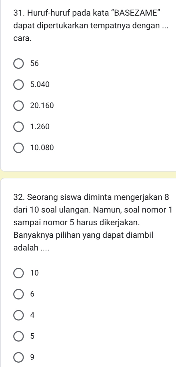 Huruf-huruf pada kata “BASEZAME”
dapat dipertukarkan tempatnya dengan ...
cara.
56
5.040
20.160
1.260
10.080
32. Seorang siswa diminta mengerjakan 8
dari 10 soal ulangan. Namun, soal nomor 1
sampai nomor 5 harus dikerjakan.
Banyaknya pilihan yang dapat diambil
adalah ....
10
6
4
5
9