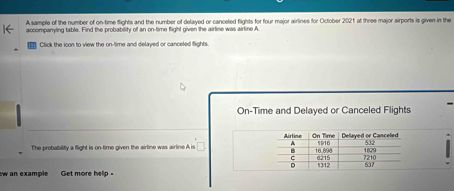 A sample of the number of on-time flights and the number of delayed or canceled flights for four major airlines for October 2021 at three major airports is given in the 
accompanying table. Find the probability of an on-time flight given the airline was airline A. 
Click the icon to view the on-time and delayed or canceled flights. 
On-Time and Delayed or Canceled Flights 
The probability a flight is on-time given the airline was airline A is □ . 
w an example Get more help