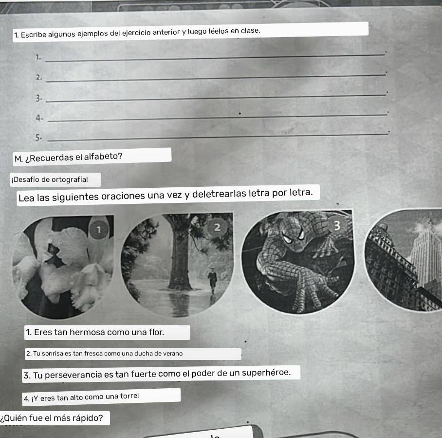 Escribe algunos ejemplos del ejercicio anterior y luego léelos en clase. 
1. 
_. 
_. 
2. 
_. 
3. 
_. 
4. 
_. 
5. 
M. ¿Recuerdas el alfabeto? 
Desafío de ortografía! 
Lea las siguientes oraciones una vez y deletrearlas letra por letra. 
1. Eres tan hermosa como una flor. 
2. Tu sonrisa es tan fresca como una ducha de verano 
3. Tu perseverancia es tan fuerte como el poder de un superhéroe. 
4. ¡Y eres tan alto como una torre! 
¿Quién fue el más rápido?