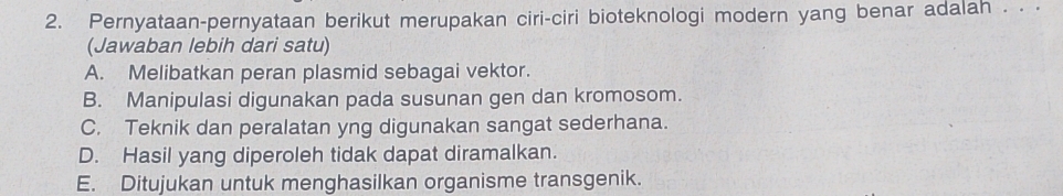 Pernyataan-pernyataan berikut merupakan ciri-ciri bioteknologi modern yang benar adalah . . .
(Jawaban lebih dari satu)
A. Melibatkan peran plasmid sebagai vektor.
B. Manipulasi digunakan pada susunan gen dan kromosom.
C. Teknik dan peralatan yng digunakan sangat sederhana.
D. Hasil yang diperoleh tidak dapat diramalkan.
E. Ditujukan untuk menghasilkan organisme transgenik.