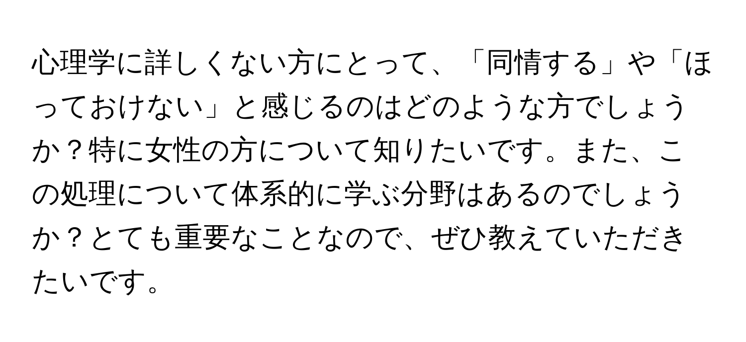 心理学に詳しくない方にとって、「同情する」や「ほっておけない」と感じるのはどのような方でしょうか？特に女性の方について知りたいです。また、この処理について体系的に学ぶ分野はあるのでしょうか？とても重要なことなので、ぜひ教えていただきたいです。