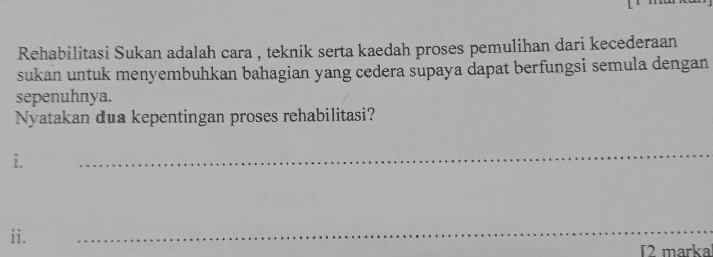 Rehabilitasi Sukan adalah cara , teknik serta kaedah proses pemulihan dari kecederaan 
sukan untuk menyembuhkan bahagian yang cedera supaya dapat berfungsi semula dengan 
sepenuhnya. 
Nyatakan dua kepentingan proses rehabilitasi? 
i. 
_ 
ii. 
_ 
T2 marka