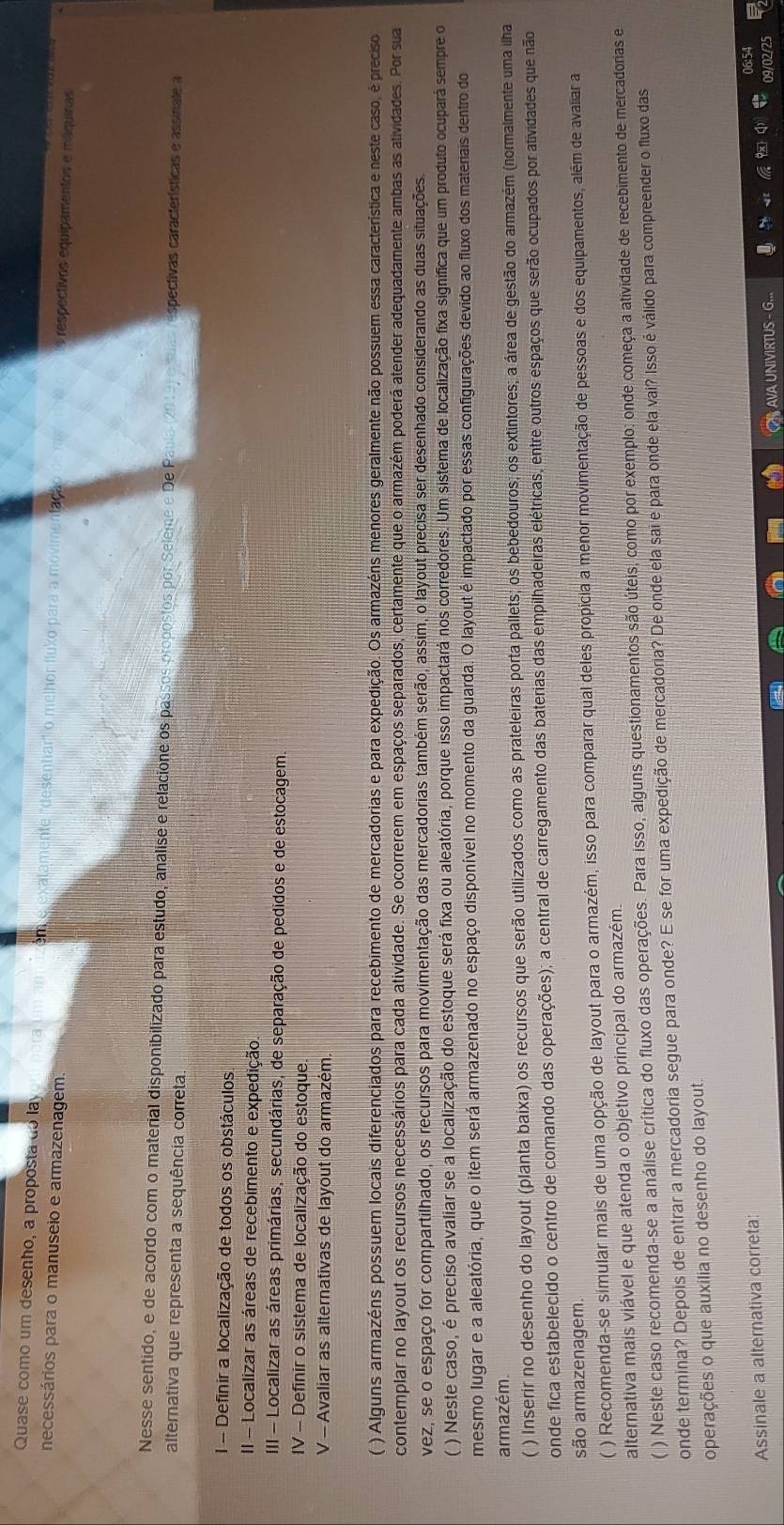 Quase como um desenho, a proposta do lay én xatamente 'desenhar' o melhor fluxo para a movimentaça s respectivos equipamentos e máquinas
necessários para o manuseio e armazenagem.
Nesse sentido, e de acordo com o material disponibilizado para estudo, analise e relacione os passos propostos por Seleme e De P spectivas características e assinate a
alternativa que representa a sequência correta.
1 - Definir a localização de todos os obstáculos
II - Localizar as áreas de recebimento e expedição
III - Localizar as áreas primárias, secundárias, de separação de pedidos e de estocagem.
IV - Definir o sistema de localização do estoque
V - Avaliar as alternativas de layout do armazém.
( ) Alguns armazéns possuem locais diferenciados para recebimento de mercadorias e para expedição. Os armazéns menores geralmente não possuem essa característica e neste caso, é preciso
contemplar no layout os recursos necessários para cada atividade. Se ocorrerem em espaços separados, certamente que o armazém poderá atender adequadamente ambas as atividades. Por sua
vez, se o espaço for compartilhado, os recursos para movimentação das mercadorias também serão, assim, o layout precisa ser desenhado considerando as duas situações.
) Neste caso, é preciso avaliar se a localização do estoque será fixa ou aleatória, porque isso impactará nos corredores. Um sistema de localização fixa significa que um produto ocupará sempre o
mesmo lugar e a aleatória, que o item será armazenado no espaço disponível no momento da guarda. O layout é impactado por essas configurações devido ao fluxo dos materais dentro do
armazém
( ) Inserir no desenho do layout (planta baixa) os recursos que serão utilizados como as prateleiras porta pallets; os bebedouros; os extintores; a área de gestão do armazém (normalmente uma ilha
onde fica estabelecido o centro de comando das operações); a central de carregamento das baterias das empilhadeiras elétricas, entre outros espaços que serão ocupados por atividades que não
são armazenagem.
( ) Recomenda-se simular mais de uma opção de layout para o armazém, isso para comparar qual deles propicia a menor movimentação de pessoas e dos equipamentos, além de avaliar a
alternativa mais viável e que atenda o objetivo principal do armazém.
( ) Neste caso recomenda-se a análise crítica do fluxo das operações. Para isso, alguns questionamentos são úteis, como por exemplo: onde começa a atividade de recebimento de mercadorias e
onde termina? Depois de entrar a mercadoria segue para onde? E se for uma expedição de mercadoria? De onde ela sai e para onde ela vai? Isso é válido para compreender o fluxo das
operações o que auxilia no desenho do layout.
Assinale a alternativa correta:
AVA UNIVIRTUS - G...