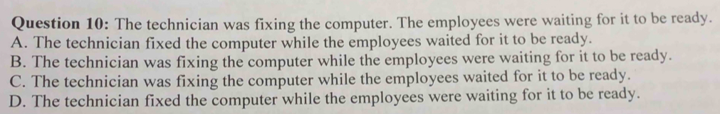 The technician was fixing the computer. The employees were waiting for it to be ready.
A. The technician fixed the computer while the employees waited for it to be ready.
B. The technician was fixing the computer while the employees were waiting for it to be ready.
C. The technician was fixing the computer while the employees waited for it to be ready.
D. The technician fixed the computer while the employees were waiting for it to be ready.