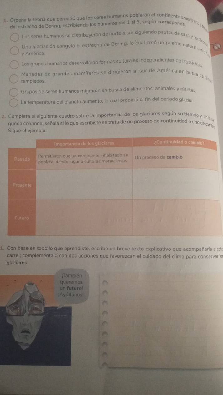 Ordena la teoría que permitió que los seres humanos poblaran el continente americanó a tr
del estrecho de Bering, escribiendo los números del 1 al 6, según corresponda
Los seres humanos se distribuyeron de norte a sur siguiendo pautas de caza y recoleco
Una glaciación congeló el estrecho de Bering, lo cual creó un puente natural entre A
y América.
Los grupos humanos desarrollaron formas culturales independientes de las de Asia
Manadas de grandes mamíferos se dirigieron al sur de América en busca de clim
templados.
Grupos de seres humanos migraron en busca de alimentos: animales y plantas
La temperatura del planeta aumentó, lo cual propició el fin del periodo glaciar.
2. Completa el siguiente cuadro sobre la importancia de los glaciares según su tiempo y, en la 
gunda columna, señala si lo que escribiste se trata de un proceso de continuidad o uno de cambig
Sigue el ejemplo.
1. Con base en todo lo que aprendiste, escribe un breve texto explicativo que acompañaría a este
cartel; compleméntalo con dos acciones que favorezcan el cuidado del clima para conservar los
glaciares.