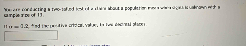 You are conducting a two-tailed test of a claim about a population mean when sigma is unknown with a 
sample size of 13. 
If alpha =0.2 , find the positive critical value, to two decimal places.