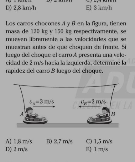 D) 2,8 km/h E) 3 km/h
Los carros chocones A y B en la figura, tienen
masa de 120 kg y 150 kg respectivamente, se
mueven libremente a las velocidades que se
muestran antes de que choquen de frente. Si
luego del choque el carro A presenta una velo-
cidad de 2 m/s hacia la izquierda, determine la
rapidez del carro B luego del choque.
A) 1,8 m/s B) 2,7 m/s C) 1,5 m/s
D) 2 m/s E) 1 m/s