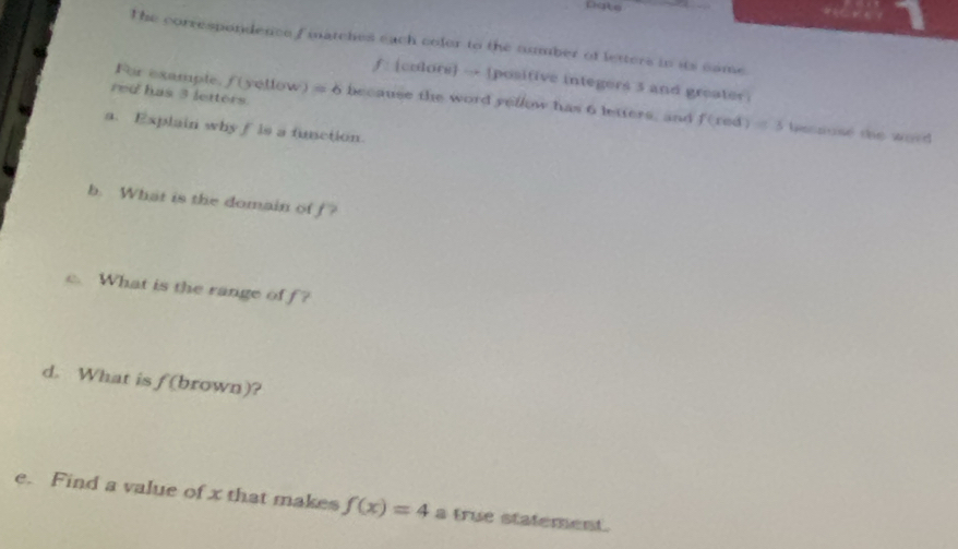 The correspondence f matches each coler to the number of letters in its came 
f: [colors] → positive integers 3 and greater 
red has 3 letters. 
For example, f(yellow) = 6 because the word yellow has 6 letters, and f(xe) 1)=3 besnuse the word 
a. Explain why f is a function. 
b. What is the domain of f? 
c. What is the range of f? 
d. What is f (brown)? 
e. Find a value of x that makes f(x)=4 a true statement.