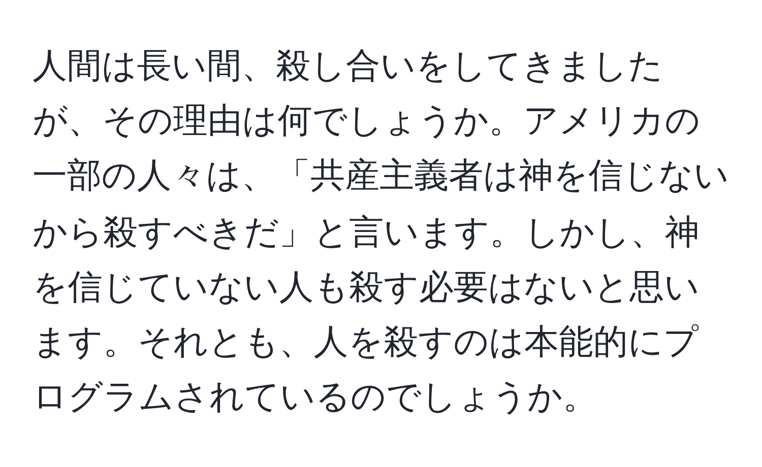 人間は長い間、殺し合いをしてきましたが、その理由は何でしょうか。アメリカの一部の人々は、「共産主義者は神を信じないから殺すべきだ」と言います。しかし、神を信じていない人も殺す必要はないと思います。それとも、人を殺すのは本能的にプログラムされているのでしょうか。