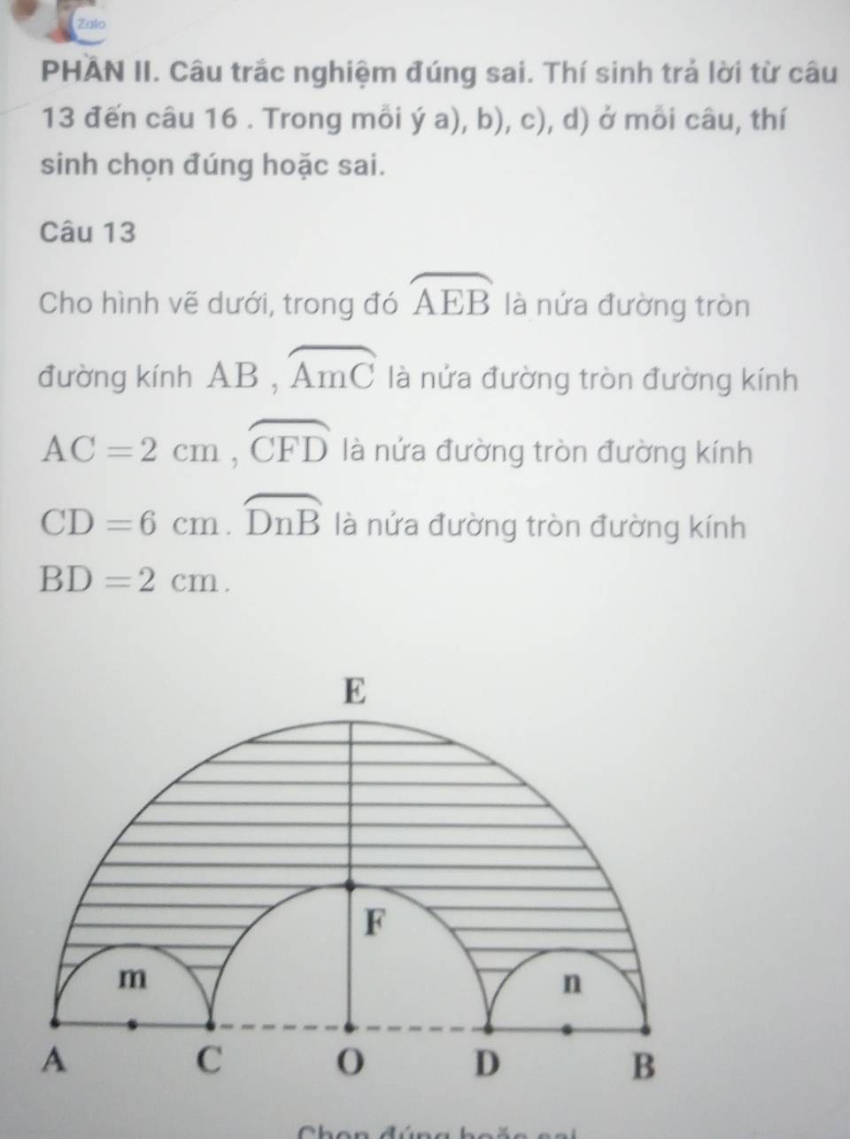 Zalo 
PHAN II. Câu trắc nghiệm đúng sai. Thí sinh trả lời từ câu 
13 đến câu 16 . Trong mỗi ya),b),c) , d) ở mỗi câu, thí 
sinh chọn đúng hoặc sai. 
Câu 13 
Cho hình vẽ dưới, trong đó widehat AEB là nửa đường tròn 
đường kính AB, widehat AmC là nửa đường tròn đường kính
AC=2cm, overline CFD là nửa đường tròn đường kính
CD=6cm. widehat DnB là nửa đường tròn đường kính
BD=2cm.