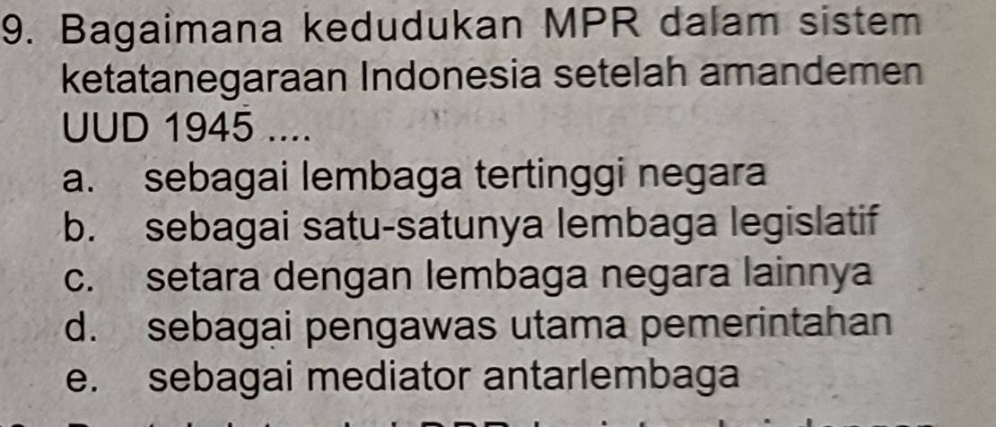 Bagaimana kedudukan MPR dalam sistem
ketatanegaraan Indonesia setelah amandemen
UUD 1945 ....
a. sebagai lembaga tertinggi negara
b. sebagai satu-satunya lembaga legislatif
c. setara dengan lembaga negara lainnya
d. sebagai pengawas utama pemerintahan
e. sebagai mediator antarlembaga