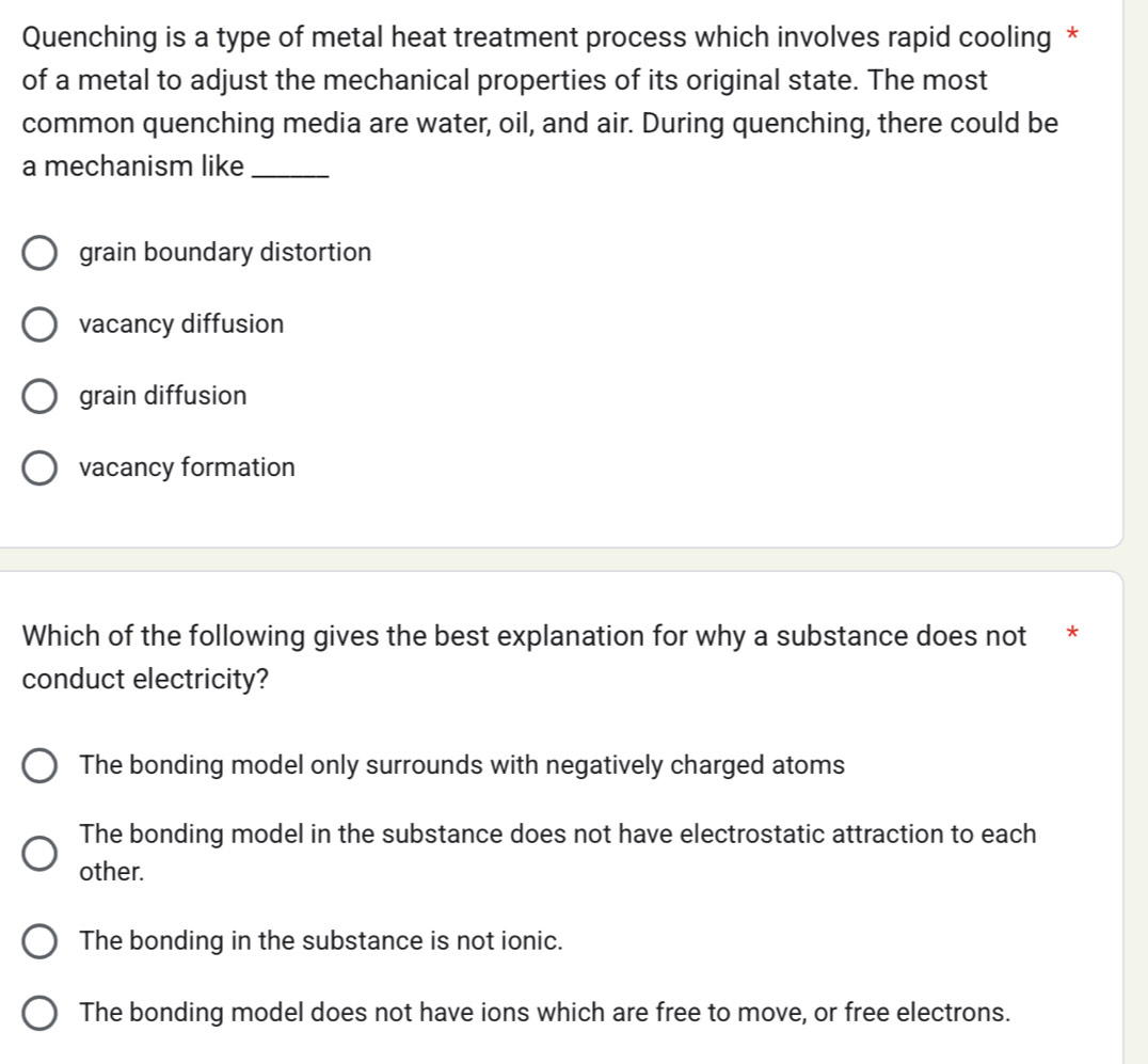 Quenching is a type of metal heat treatment process which involves rapid cooling *
of a metal to adjust the mechanical properties of its original state. The most
common quenching media are water, oil, and air. During quenching, there could be
a mechanism like_
grain boundary distortion
vacancy diffusion
grain diffusion
vacancy formation
Which of the following gives the best explanation for why a substance does not *
conduct electricity?
The bonding model only surrounds with negatively charged atoms
The bonding model in the substance does not have electrostatic attraction to each
other.
The bonding in the substance is not ionic.
The bonding model does not have ions which are free to move, or free electrons.