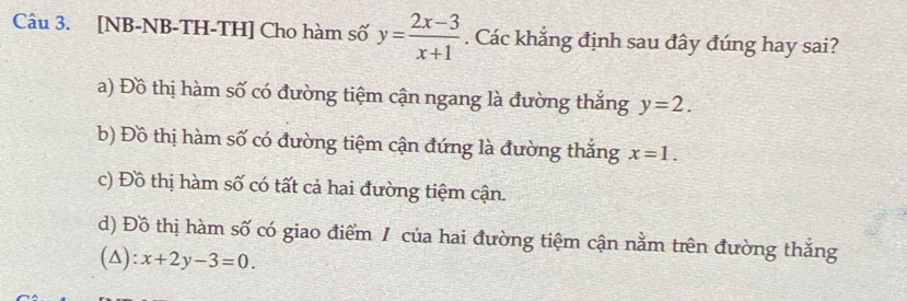 [NB-NB-TH-TH] Cho hàm số y= (2x-3)/x+1 . Các khẳng định sau đây đúng hay sai?
a) Đồ thị hàm số có đường tiệm cận ngang là đường thắng y=2.
b) Đồ thị hàm số có đường tiệm cận đứng là đường thắng x=1.
c) Đồ thị hàm số có tất cả hai đường tiệm cận.
d) Đồ thị hàm số có giao điểm 1 của hai đường tiệm cận nằm trên đường thắng
(△): x+2y-3=0.