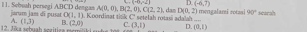 (0,2)
C. (-6,-2) D. (-6,7)
11. Sebuah persegi ABCD dengan A(0,0), B(2,0), C(2,2) , dan D(0,2) mengalami rotasi 90° searah
jarum jam di pusat O(1,1). Koordinat titik C' setelah rotasi adalah ....
A. (1,3) B. (2,0) (3,1) (0,1)
C.
12. Jika sebuah segitiga memiliki sudut 200
D.