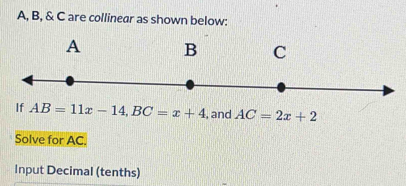 A, B, & C are collinear as shown below: 
If AB=11x-14, BC=x+4 , and AC=2x+2
Solve for AC. 
Input Decimal (tenths)