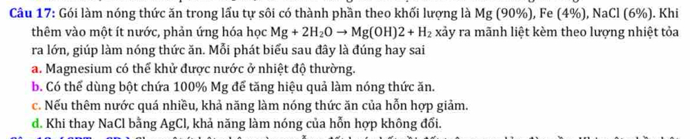 Gói làm nóng thức ăn trong lấu tự sôi có thành phần theo khối lượng là Mg(90% ), ), Fe(4% ), NaCl(6% ). Khi
thêm vào một ít nước, phản ứng hóa học Mg+2H_2Oto Mg(OH)2+H_2 xảy ra mãnh liệt kèm theo lượng nhiệt tỏa
ra lớn, giúp làm nóng thức ăn. Mỗi phát biểu sau đây là đúng hay sai
a. Magnesium có thể khử được nước ở nhiệt độ thường.
b. Có thể dùng bột chứa 100% Mg để tăng hiệu quả làm nóng thức ăn.
c. Nếu thêm nước quá nhiều, khả năng làm nóng thức ăn của hỗn hợp giảm.
d. Khi thay NaCl bằng AgCl, khả năng làm nóng của hỗn hợp không đối.