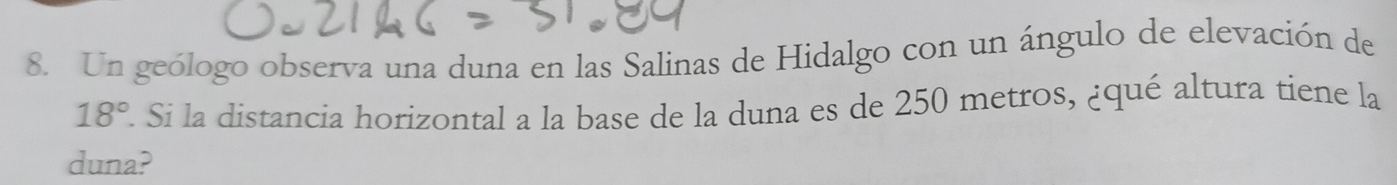 Un geólogo observa una duna en las Salinas de Hidalgo con un ángulo de elevación de
18°. Si la distancia horizontal a la base de la duna es de 250 metros, ¿qué altura tiene la 
duna?