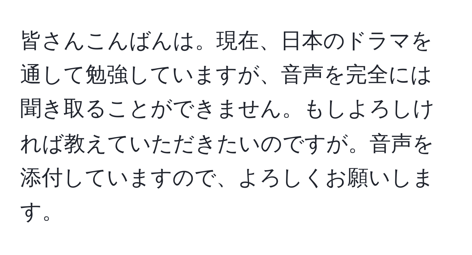 皆さんこんばんは。現在、日本のドラマを通して勉強していますが、音声を完全には聞き取ることができません。もしよろしければ教えていただきたいのですが。音声を添付していますので、よろしくお願いします。