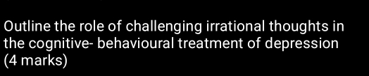 Outline the role of challenging irrational thoughts in 
the cognitive- behavioural treatment of depression 
(4 marks)