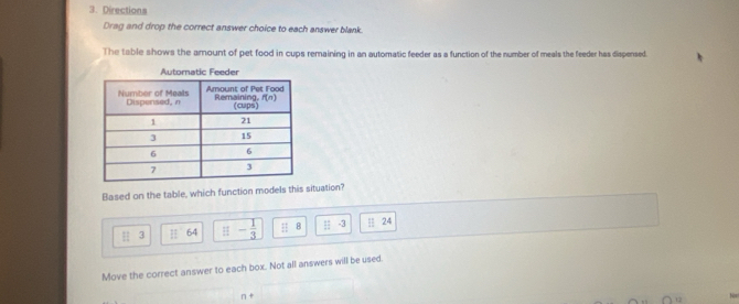 Directions
Drag and drop the correct answer choice to each answer blank.
The table shows the arount of pet food in cups remaining in an automatic feeder as a function of the number of meals the feeder has dispersed.
Based on the table, which function models this situation?
H 3 || 64 □ - 1/3  ::8 || -3 | 24
Move the correct answer to each box. Not all answers will be used.
Non