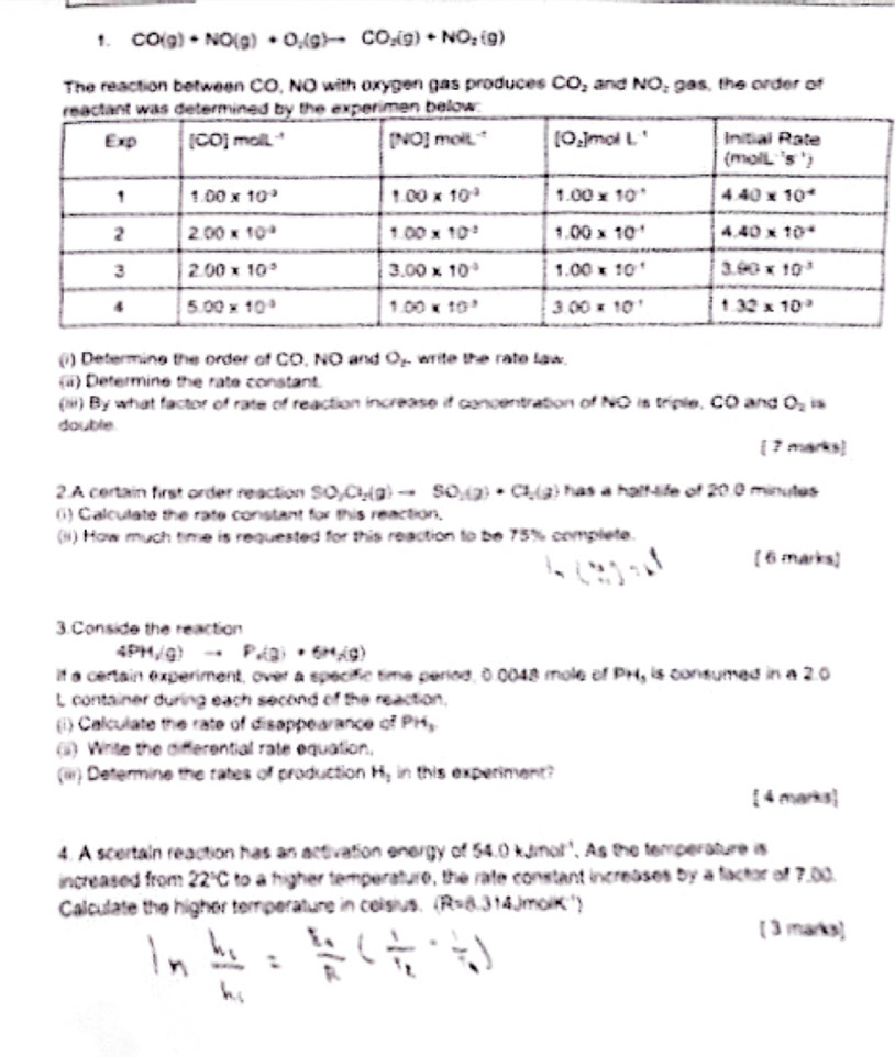 CO(g)+NO(g)+O_2(g)to CO_2(g)+NO_2(g)
The reaction between CO, NO with oxygen gas produces CO_2 and NO_z gas, the order of
(i) Determine the order of CO, NO and O_2 write the rate law.
(ii) Determine the rate constant.
(iii) By what factor of rate of reaction increase if concentration of NO is triple, CO and O_2 is
double marks]
I ?
2.A certain first order reaction SO_2(g)to SO_2(g)· Cl_2(g) has a half-life of 20.0 minutes
(1) Calculate the rate constant for this reaction.
(ii) How much time is requested for this reaction to be 75% complete.
( 6 marks)
3.Conside the reaction
4PH/g)to P_v(g)+6H_1(g)
if a certain experiment, over a specifc time period, 0.0048 mole of PH_3 is consumed in a 2.0
L container during each second of the reaction.
(i) Calculate the rate of disappearance of PH_3
(ii) Write the differential rate equation.
(iii) Determine the rates of production H_2 in this experiment?
 4 marks
4. A scertain reaction has an activation energy of 54.0 kJmol''. As the temperature is
increased from 22°C to a higher temperature, the rate constant increases by a factor of 7,00.
Calculate the higher temperature in celsius. (R=8.314) molK '
[ 3 marka]