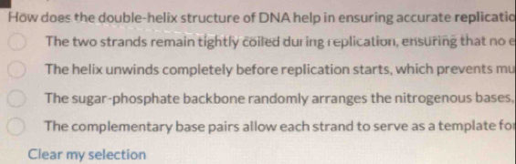 How does the double-helix structure of DNA help in ensuring accurate replicatio
The two strands remain tightly coiled during replication, ensuring that no e
The helix unwinds completely before replication starts, which prevents mu
The sugar-phosphate backbone randomly arranges the nitrogenous bases,
The complementary base pairs allow each strand to serve as a template for
Clear my selection