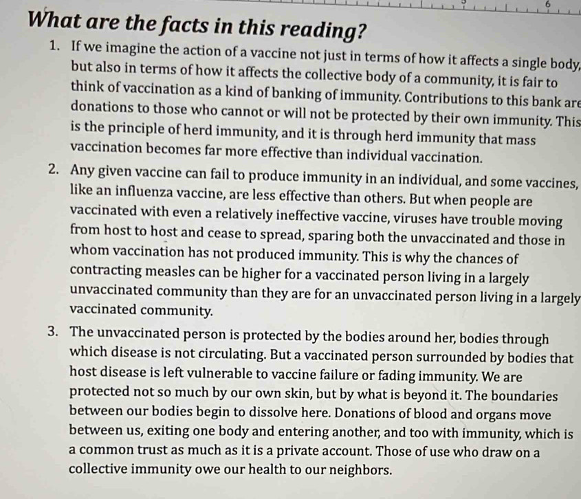 What are the facts in this reading?
1. If we imagine the action of a vaccine not just in terms of how it affects a single body,
but also in terms of how it affects the collective body of a community, it is fair to
think of vaccination as a kind of banking of immunity. Contributions to this bank are
donations to those who cannot or will not be protected by their own immunity. This
is the principle of herd immunity, and it is through herd immunity that mass
vaccination becomes far more effective than individual vaccination.
2. Any given vaccine can fail to produce immunity in an individual, and some vaccines,
like an influenza vaccine, are less effective than others. But when people are
vaccinated with even a relatively ineffective vaccine, viruses have trouble moving
from host to host and cease to spread, sparing both the unvaccinated and those in
whom vaccination has not produced immunity. This is why the chances of
contracting measles can be higher for a vaccinated person living in a largely
unvaccinated community than they are for an unvaccinated person living in a largely
vaccinated community.
3. The unvaccinated person is protected by the bodies around her, bodies through
which disease is not circulating. But a vaccinated person surrounded by bodies that
host disease is left vulnerable to vaccine failure or fading immunity. We are
protected not so much by our own skin, but by what is beyond it. The boundaries
between our bodies begin to dissolve here. Donations of blood and organs move
between us, exiting one body and entering another, and too with immunity, which is
a common trust as much as it is a private account. Those of use who draw on a
collective immunity owe our health to our neighbors.