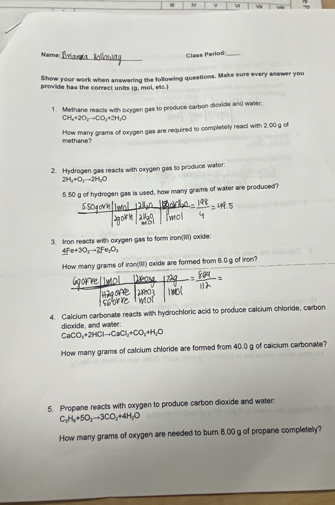 IV v VI VII VI 
_ 
Name: Class Period:_ 
Show your work when answering the following questions. Make sure every answer you 
provide has the correct units (g, mol, etc.) 
1. Methane reacts with oxygen gas to produce carbon dioxide and water;
CH_4+2O_2to CO_2+2H_2O
How many grams of oxygen gas are required to completely react with 2.00 g of 
methane? 
2. Hydrogen gas reacts with oxygen gas to produce water:
2H_2+O_2to 2H_2O
5. 50 g of hydrogen gas is used, how many grams of water are produced? 
3. Iron reacts with oxygen gas to form iron(III) oxide:
4Fe+3O_2to 2Fe_2O_3
How many grams of iron(III) oxide are formed from 6.0 g of iron? 
4. Calcium carbonate reacts with hydrochloric acid to produce calcium chloride, carbon 
dioxide, and water:
CaCO_3+2HClto CaCl_2+CO_2+H_2O
How many grams of calcium chloride are formed from 40.0 g of caicium carbonate? 
5. Propane reacts with oxygen to produce carbon dioxide and water:
C_3H_8+5O_2to 3CO_2+4H_2O
How many grams of oxygen are needed to burn 8.00 g of propane completely?