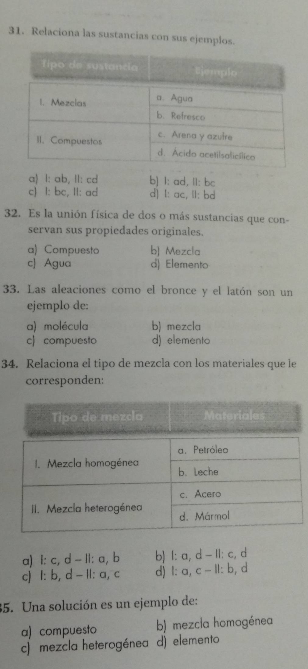 Relaciona las sustancias con sus ejemplos.
a) l: ab, II: cd b) I: ad, II: bc
c) I: bc, II: ad d) I: ac, II: bd
32. Es la unión física de dos o más sustancias que con-
servan sus propiedades originales.
a) Compuesto b) Mezcla
c) Agua d) Elemento
33. Las aleaciones como el bronce y el latón son un
ejemplo de:
a) molécula b) mezcla
c) compuesto d) elemento
34. Relaciona el tipo de mezcla con los materiales que le
corresponden:
a) l: c, d - Il: a, b b) I: a, d - II: c, d
c) I: b, d - II: a, c d) 1: a, c - II: b, d
35. Una solución es un ejemplo de:
a) compuesto b) mezcla homogénea
c) mezcla heterogénea d) elemento