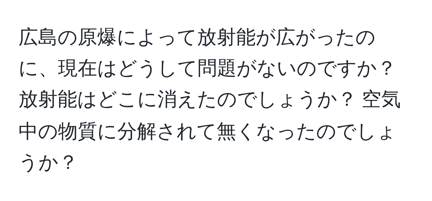 広島の原爆によって放射能が広がったのに、現在はどうして問題がないのですか？ 放射能はどこに消えたのでしょうか？ 空気中の物質に分解されて無くなったのでしょうか？