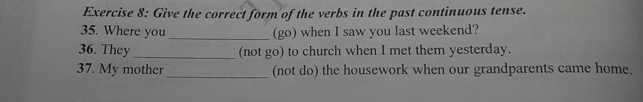 Give the correct form of the verbs in the past continuous tense. 
35. Where you_ (go) when I saw you last weekend? 
36. They_ (not go) to church when I met them yesterday. 
37. My mother _(not do) the housework when our grandparents came home.