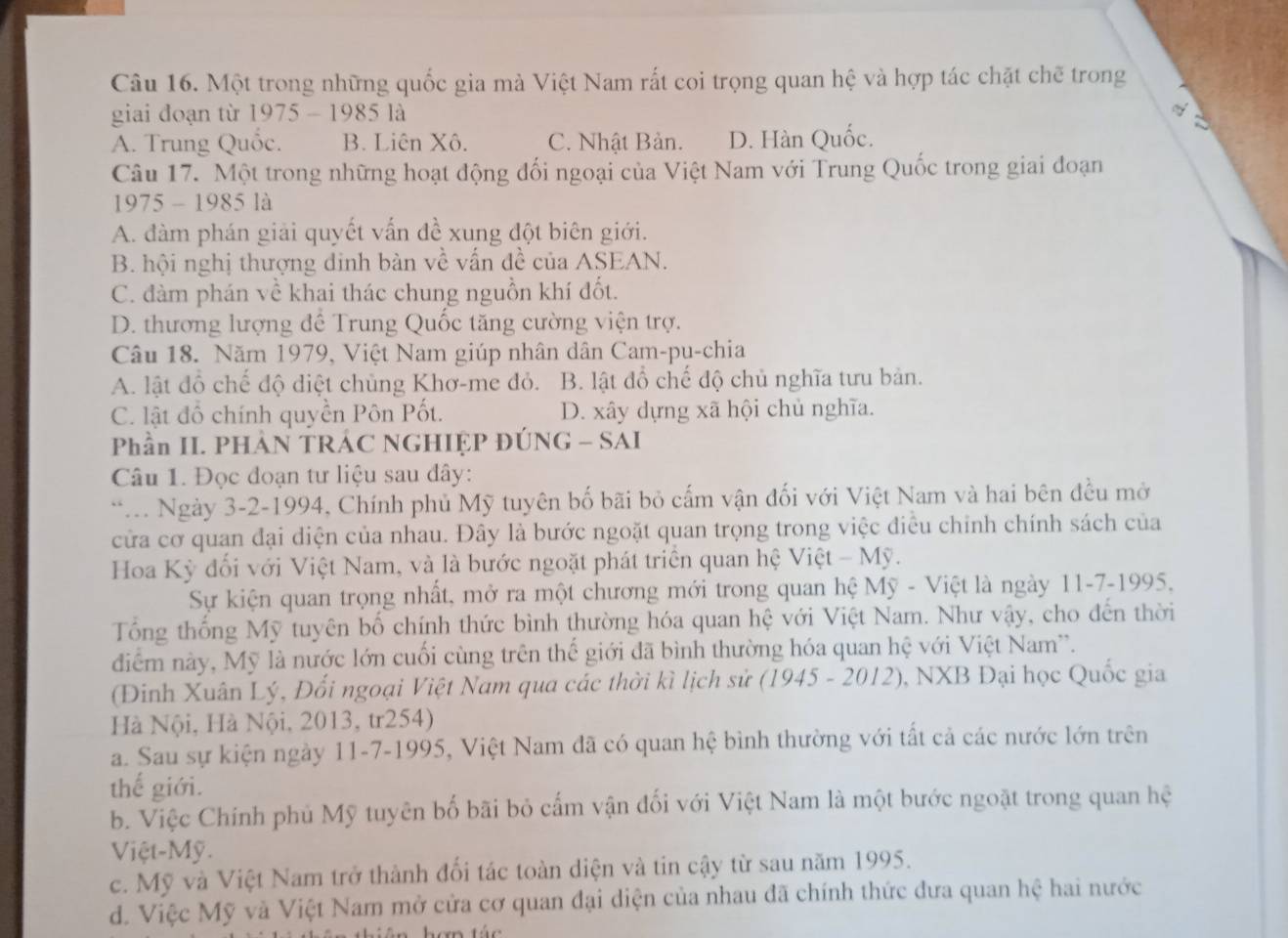 Một trong những quốc gia mà Việt Nam rất coi trọng quan hệ và hợp tác chặt chẽ trong
giai đoạn từ 1975 - 1985 là
V
A. Trung Quốc. B. Liên Xô. C. Nhật Bản. D. Hàn Quốc.
Câu 17. Một trong những hoạt động đối ngoại của Việt Nam với Trung Quốc trong giai đoạn
1975 - 1985 là
A. đàm phán giải quyết vấn đề xung đột biên giới.
B. hội nghị thượng đinh bàn về vấn đề của ASEAN.
C. đàm phán về khai thác chung nguồn khí đốt.
D. thương lượng đề Trung Quốc tăng cường viện trợ.
Câu 18. Năm 1979, Việt Nam giúp nhân dân Cam-pu-chia
A. lật đồ chế độ điệt chủng Khơ-me đỏ. B. lật đồ chế độ chủ nghĩa tưu bản.
C. lật đổ chính quyền Pôn Pốt. D. xây dựng xã hội chủ nghĩa.
Phần II. PHẢN TRÁC NGHIỆP ĐÚNG - SAI
Câu 1. Đọc đoạn tư liệu sau đây:
* Ngày 3-2-1994, Chính phủ Mỹ tuyên bố bãi bỏ cấm vận đối với Việt Nam và hai bên đều mở
cửa cơ quan đại diện của nhau. Đây là bước ngoặt quan trọng trong việc điều chỉnh chính sách của
Hoa Kỳ đối với Việt Nam, và là bước ngoặt phát triển quan hệ Việt - Mỹ.
Sự kiện quan trọng nhất, mở ra một chương mới trong quan hệ Mỹ - Việt là ngày 11-7-1995,
Tổng thống Mỹ tuyên bố chính thức bình thường hóa quan hệ với Việt Nam. Như vậy, cho đến thời
đdiểm này, Mỹ là nước lớn cuối cùng trên thế giới đã bình thường hóa quan hệ với Việt Nam'.
(Đinh Xuân Lý, Đối ngoại Việt Nam qua các thời kì lịch sử (1945 - 2012), NXB Đại học Quốc gia
Hà Nội, Hà Nội, 2013, tr254)
a. Sau sự kiện ngày 11-7-1995, Việt Nam đã có quan hệ bình thường với tất cả các nước lớn trên
thế giới.
b. Việc Chính phủ Mỹ tuyên bố bãi bỏ cấm vận đối với Việt Nam là một bước ngoặt trong quan hệ
Việt-Mỹ.
c. Mỹ và Việt Nam trở thành đối tác toàn diện và tin cậy từ sau năm 1995.
d. Việc Mỹ và Việt Nam mở cửa cơ quan đại diện của nhau đã chính thức đưa quan hệ hai nước