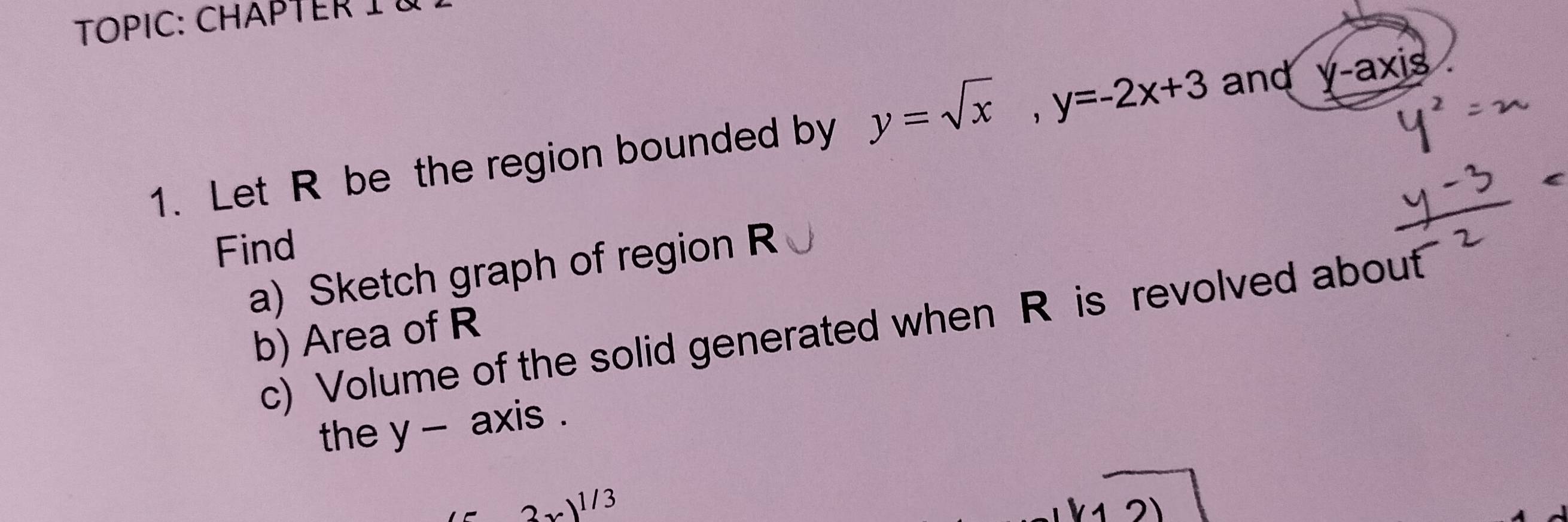 TOPIC: CHAPTERIà
1. Let R be the region bounded by y=sqrt(x), y=-2x+3 and y-axis
Find
a) Sketch graph of region R
c) Volume of the solid generated when R is revolved about
b) Area of R
the y - axis .
2x)^1/3
1