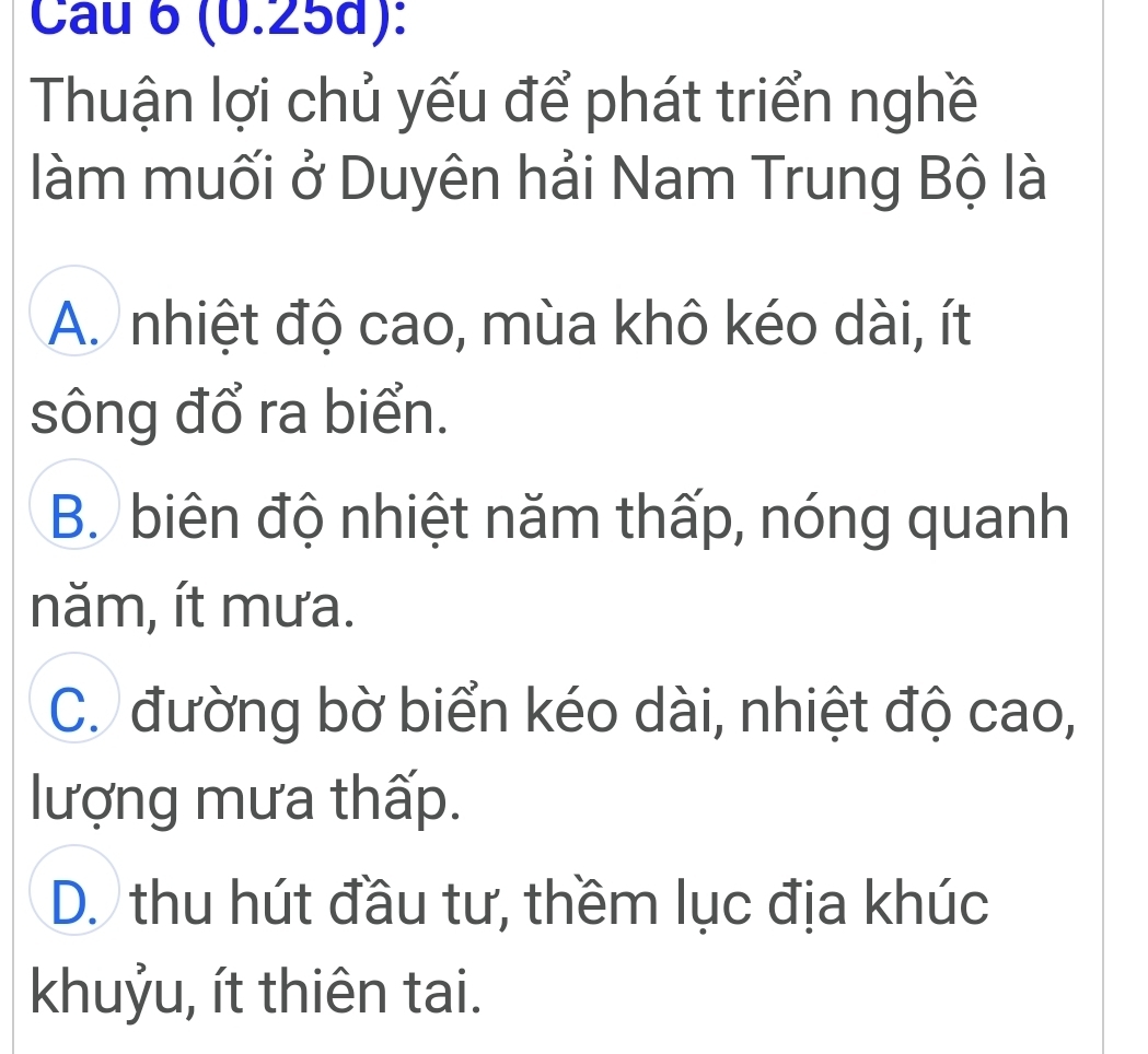 (0.25d):
Thuận lợi chủ yếu để phát triển nghề
làm muối ở Duyên hải Nam Trung Bộ là
A. nhiệt độ cao, mùa khô kéo dài, ít
sông đổ ra biển.
B. biên độ nhiệt năm thấp, nóng quanh
năm, ít mưa.
C. đường bờ biển kéo dài, nhiệt độ cao,
lượng mưa thấp.
D. thu hút đầu tư, thềm lục địa khúc
khuỷu, ít thiên tai.