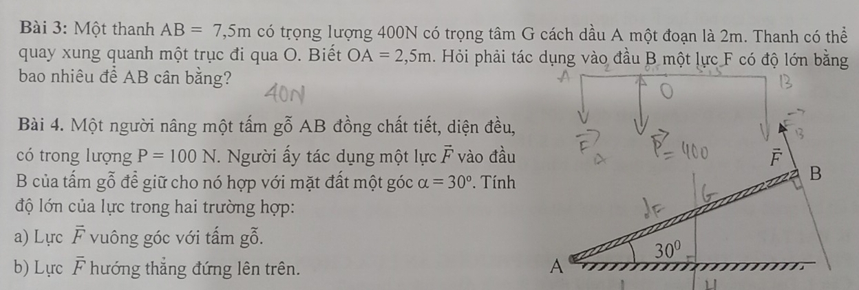 Một thanh AB=7,5m có trọng lượng 400N có trọng tâm G cách dầu A một đoạn là 2m. Thanh có thể
quay xung quanh một trục đi qua O. Biết OA=2,5m. Hỏi phải tác dụng vào đầu B một lực F có độ lớn bằng
bao nhiêu để AB cân bằng?
Bài 4. Một người nâng một tấm gỗ AB đồng chất tiết, diện đều,
có trong lượng P=100N *. Người ấy tác dụng một lực vector F vào đầu F
B của tấm gỗ để giữ cho nó hợp với mặt đất một góc alpha =30° Tính
B
độ lớn của lực trong hai trường hợp:
a) Lực overline F vuông góc với tấm gỗ.
30°
b) Lựrc overline F hướng thẳng đứng lên trên. A