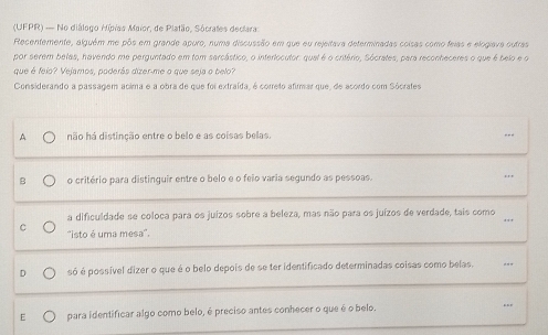 (UFPR) — No diálogo Hípiao Maior, de Platão, Sócrates declara
Recentemente, alguém me pôs em grande apuro, numa discussão em que eu rejeitava determinadas coisas como feias e elogiava outras
por serem belas, havendo me perguntado em tom sarcástico, o interlocutor: qual é o critério, Sócrates, para reconheceres o que é belo e o
que é feio? Vejamos, poderãs dizer-me o que seja o belo?
Considerando a passagem acima e a obra de que foi extraída, é correto afimar que, de acordo com Sócrates
A não há distinção entre o belo e as coisas belas. ---
B o critério para distinguir entre o belo e o feio varia segundo as pessoas. ...
a dificuldade se coloca para os juízos sobre a beleza, mas não para os juízos de verdade, tais como
C 'isto é uma mesa''.
D só é possível dizer o que é o belo depois de se ter identificado determinadas coisas como belas.
E para identificar algo como belo, é preciso antes conhecer o que é o belo. ..