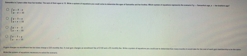 Samantha is 3 years older than her brother. The sum of their ages is 15. Write a system of equations you could solve to determine the ages of Samastha and her brother. Which system of equations represents the ascesario if y — Samastha's age, i: — her brother's age
beginarrayl y=3-x y-x=15endarray.
beginarrayl y-3+e y+e-15endarray.
beginarrayl y=x-3 y-x+15endarray.
beginarrayl x-3+y y-x-15endarray.
A gym charges no enolment fee but does charge a $25 monthly fee. A rival gym charges an enrolment fee of $100 and a S5 monthly fee. Wirite a system of equatioss you could use to determice how many months it would take for the cost of each gym membership to be the am
Write the system of equations necessary to solve the scenario