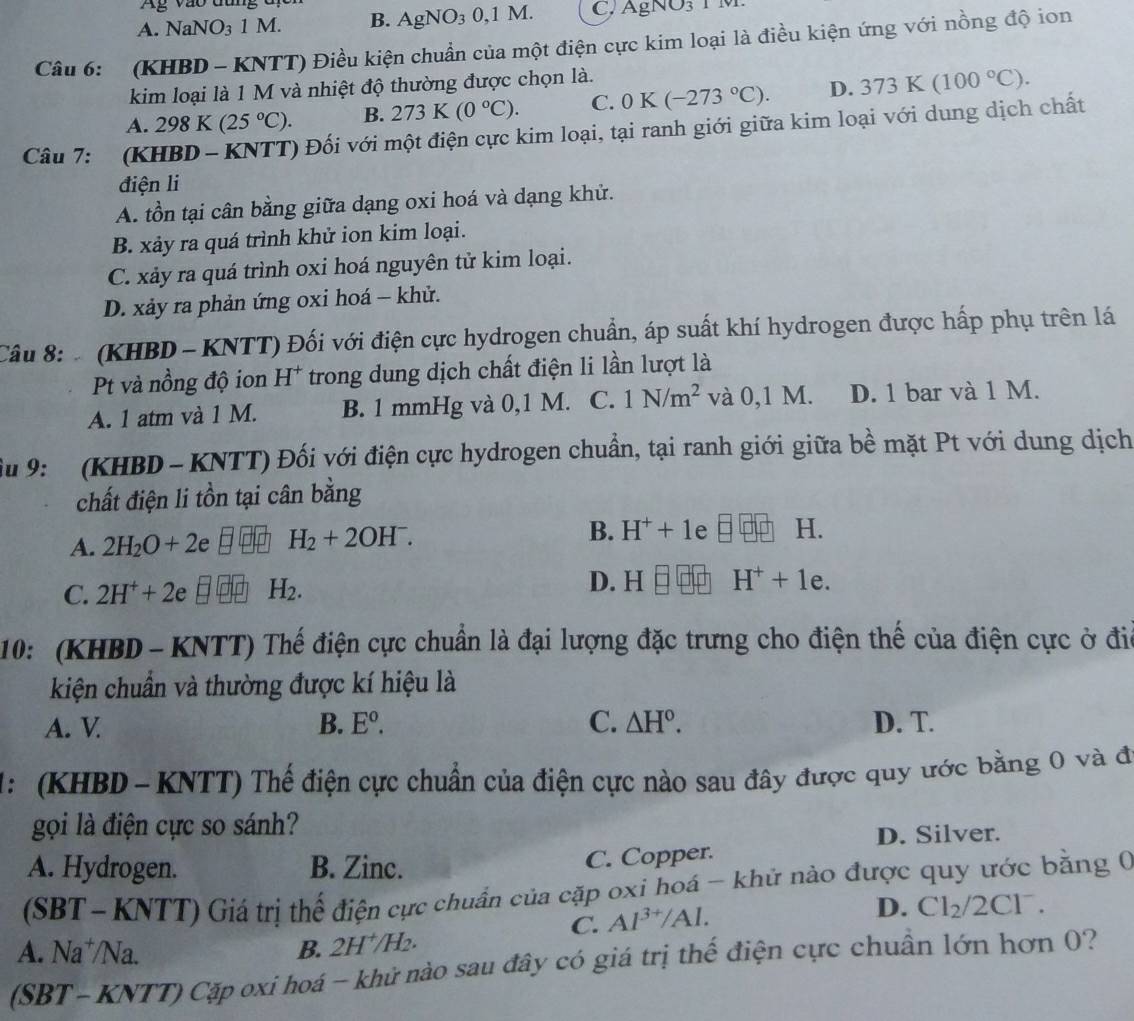 Ag vào đùng đ
A. NaNO_31M. B. AgNO_30,1M. C. AgNO_3
Câu 6:  (KHBD - KNTT) Điều kiện chuẩn của một điện cực kim loại là điều kiện ứng với nồng độ ion
kim loại là 1 M và nhiệt độ thường được chọn là.
A. 298 K (25°C). B. 273K(0°C). C. 0K(-273°C). D. 373K(100°C).
Câu 7: (KHBD - KNTT) Đối với một điện cực kim loại, tại ranh giới giữa kim loại với dung dịch chất
điện li
A. tồn tại cân bằng giữa dạng oxi hoá và dạng khử.
B. xảy ra quá trình khử ion kim loại.
C. xảy ra quá trình oxi hoá nguyên tử kim loại.
D. xảy ra phản ứng oxi hoá - khử.
Câu 8:   (KHBD - KNTT) Đối với điện cực hydrogen chuẩn, áp suất khí hydrogen được hấp phụ trên lá
Pt và nồng độ ion H* trong dung dịch chất điện li lần lượt là
A. 1 atm và 1 M. B. 1 mmHg và 0,1 M. C. 1N/m^2 và 0,1 M. D. 1 bar và 1 M.
ầu 9:   (KHBD - KNTT) Đối với điện cực hydrogen chuẩn, tại ranh giới giữa bề mặt Pt với dung dịch
chất điện li tồn tại cân bằng
A. 2H_2O+2e H_2+2OH^-. B. H^++1 e □ □ □ H.
D. H
C. 2H^++2e H_2. H^++1e.
10: (KHBD - KNTT) Thế điện cực chuẩn là đại lượng đặc trưng cho điện thế của điện cực ở đia
kiện chuẩn và thường được kí hiệu là
A. V B. E^o. C. △ H°. D. T.
1:   (KHBD -  KNTT) Thế điện cực chuẩn của điện cực nào sau đây được quy ước bằng 0 và đã
gọi là điện cực so sánh?
D. Silver.
A. Hydrogen. B. Zinc.
C. Copper.
(SBT- KNTT) Giá trị thể điện cực chuẩn của cặp oxi hoá - khử nào được quy ước bằng 0
C. Al^(3+)/Al.
D. Cl_2/2Cl^-.
A. Na*/Na. B. 2H^+/H_2.
(SBT- KNTT) Cặp oxi hoá - khử nào sau đây có giá trị thế điện cực chuẩn lớn hơn 0?