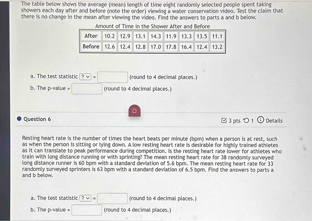 The table below shows the average (mean) length of time eight randomly selected people spent taking 
showers each day after and before (note the order) viewing a water conservation video. Test the claim that 
there is no change in the mean after viewing the video. Find the answers to parts a and b below. 
Amount of Time in the Shower After and Before 
a. The test statistic ?vee =□ (round to 4 decimal places.) 
b. The p -value =□ (round to 4 decimal places.) 
Question 6 [ 3 pts つ 1 ⓘ Details 
Resting heart rate is the number of times the heart beats per minute (bpm) when a person is at rest, such 
as when the person is sitting or lying down. A low resting heart rate is desirable for highly trained athletes 
as it can translate to peak performance during competition. Is the resting heart rate lower for athletes who 
train with long distance running or with sprinting? The mean resting heart rate for 38 randomly surveyed 
long distance runner is 60 bpm with a standard deviation of 5.6 bpm. The mean resting heart rate for 33
randomly surveyed sprinters is 63 bpm with a standard deviation of 6.5 bpm. Find the answers to parts a 
and b below. 
a. The test statistic ?vee =□ (round to 4 decimal places.) 
b. The p -value :□ (round to 4 decimal places.)