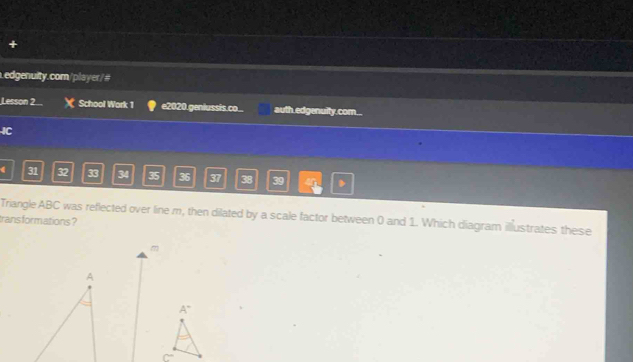 +
edgenulty.com/player/#
Lesson 2... School Work 1 e2020.genlussis.co... auth.edgenuity.com...
IC
( 31 32 33 34 35 36 37 38 39
Triangle ABC was reflected over line m, then dilated by a scale factor between 0 and 1. Which diagram illustrates these
trans formations ?
m
A
A°
C