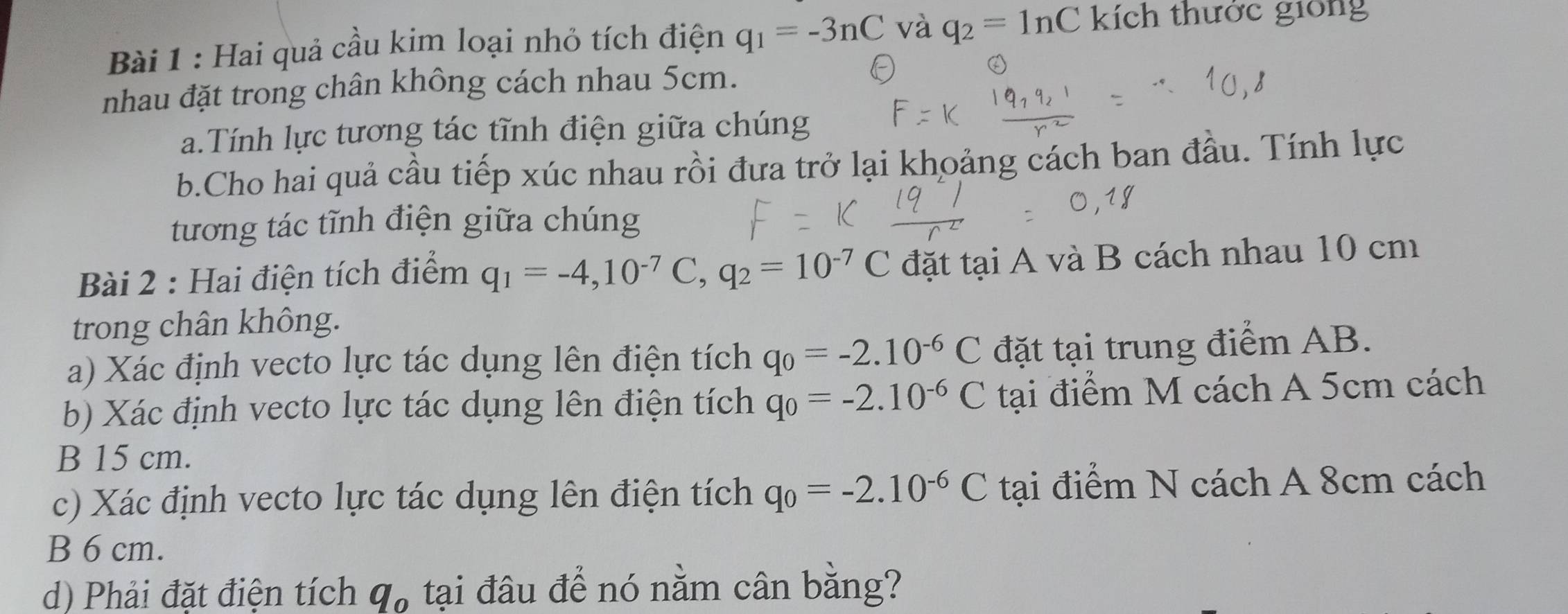 Hai quả cầu kim loại nhỏ tích điện q_1=-3nC và q_2=ln C kích thước giống 
nhau đặt trong chân không cách nhau 5cm. 
a.Tính lực tương tác tĩnh điện giữa chúng 
b.Cho hai quả cầu tiếp xúc nhau rồi đưa trở lại khoảng cách ban đầu. Tính lực 
tương tác tĩnh điện giữa chúng 
Bài 2 : Hai điện tích điểm q_1=-4, 10^(-7)C, q_2=10^(-7)C đặt tại A và B cách nhau 10 cm
trong chân không. 
a) Xác định vecto lực tác dụng lên điện tích q_0=-2.10^(-6)C đặt tại trung điểm AB. 
b) Xác định vecto lực tác dụng lên điện tích q_0=-2.10^(-6)C tại điểm M cách A 5cm cách 
B 15 cm. 
c) Xác định vecto lực tác dụng lên điện tích q_0=-2.10^(-6)C tại điểm N cách A 8cm cách 
B 6 cm. 
d) Phải đặt điện tích q_o tại đâu để nó nằm cân bằng?