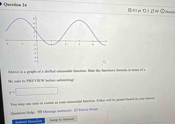 つ 2 ⇄99 Details 
Above is a graph of a shifted sinusoidal function. State the function's formula in terms of x. 
Be sure to PREVIEW before submitting!
y=□
You may use sine or cosine as your sinusoidal function. Either will be graded based on your answer. 
Question Help: Message instructor D Post to forum 
Submit Question Jump to Answer