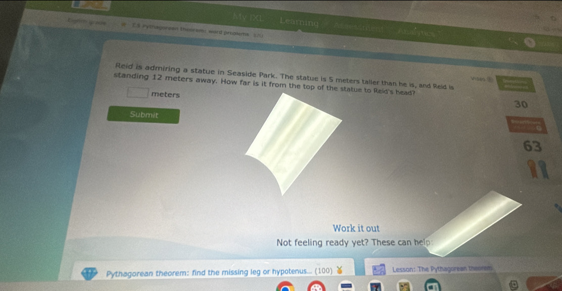 MVIX Learning ''Assessment' Analytics 
Eighth ip ate T5 Pythagorean theorem: word problems [) 
Reid is admiring a statue in Seaside Park. The statue is 5 meters taller than he is, and Reid is 
Video ① 
standing 12 meters away. How far is it from the top of the statue to Reid's head?
meters
30
Submit
63
Work it out 
Not feeling ready yet? These can help: 
Pythagorean theorem: find the missing leg or hypotenus... (100) Lesson: The Pythagorean theorem