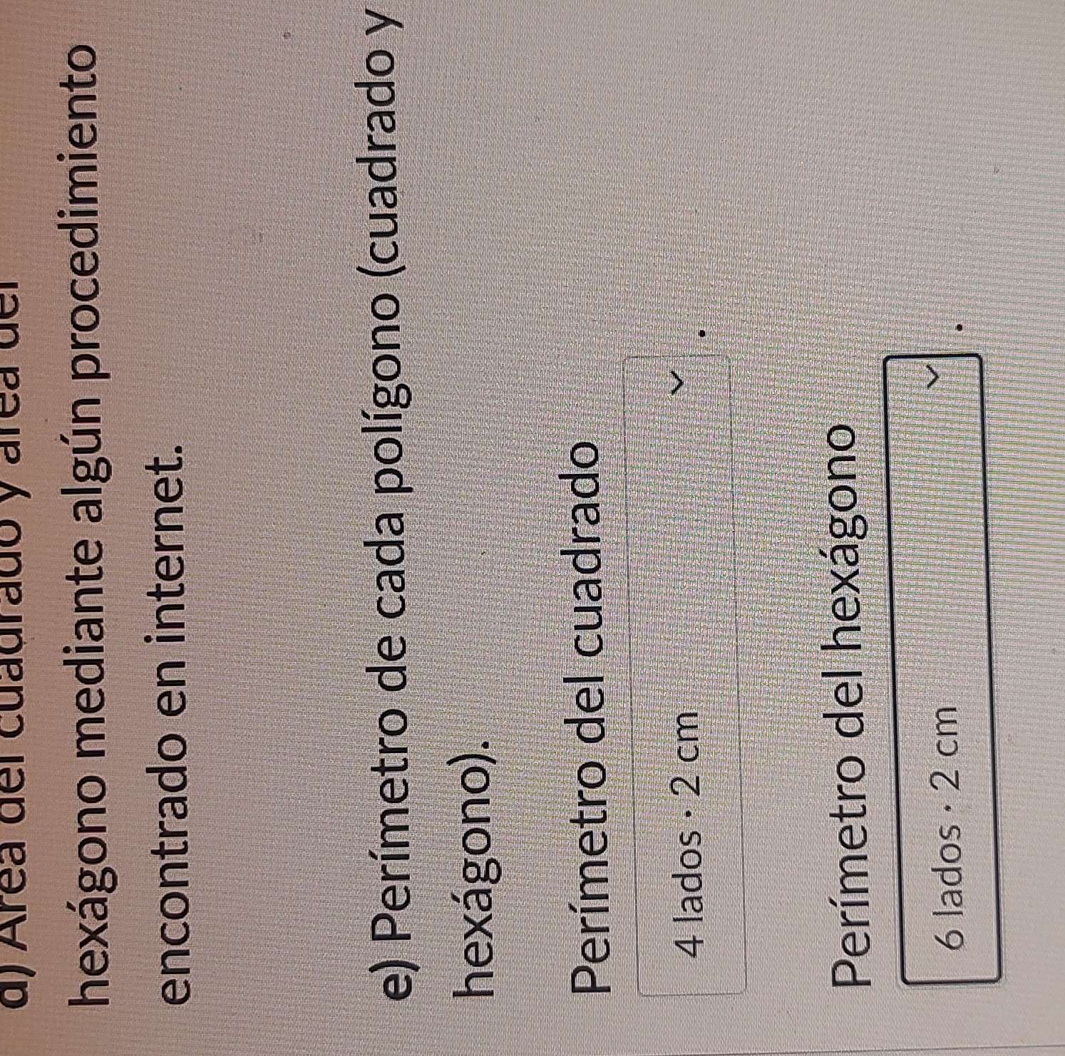 Área del cuadrado y área del 
hexágono mediante algún procedimiento 
encontrado en internet. 
e) Perímetro de cada polígono (cuadrado y 
hexágono). 
Perímetro del cuadrado
4 lados · 2 cm
Perímetro del hexágono
6 lados · 2 cm