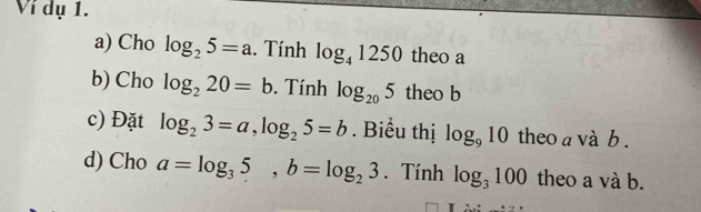 Ví dụ 1. 
a) Cho log _25=a. Tính log _41250 theo a 
b) Cho log _220=b. Tính log _205 theo b 
c) Đặt log _23=a, log _25=b. Biểu thị log _910 theo a và b . 
d) Cho a=log _35, b=log _23. Tính log _3100 theo a và b.