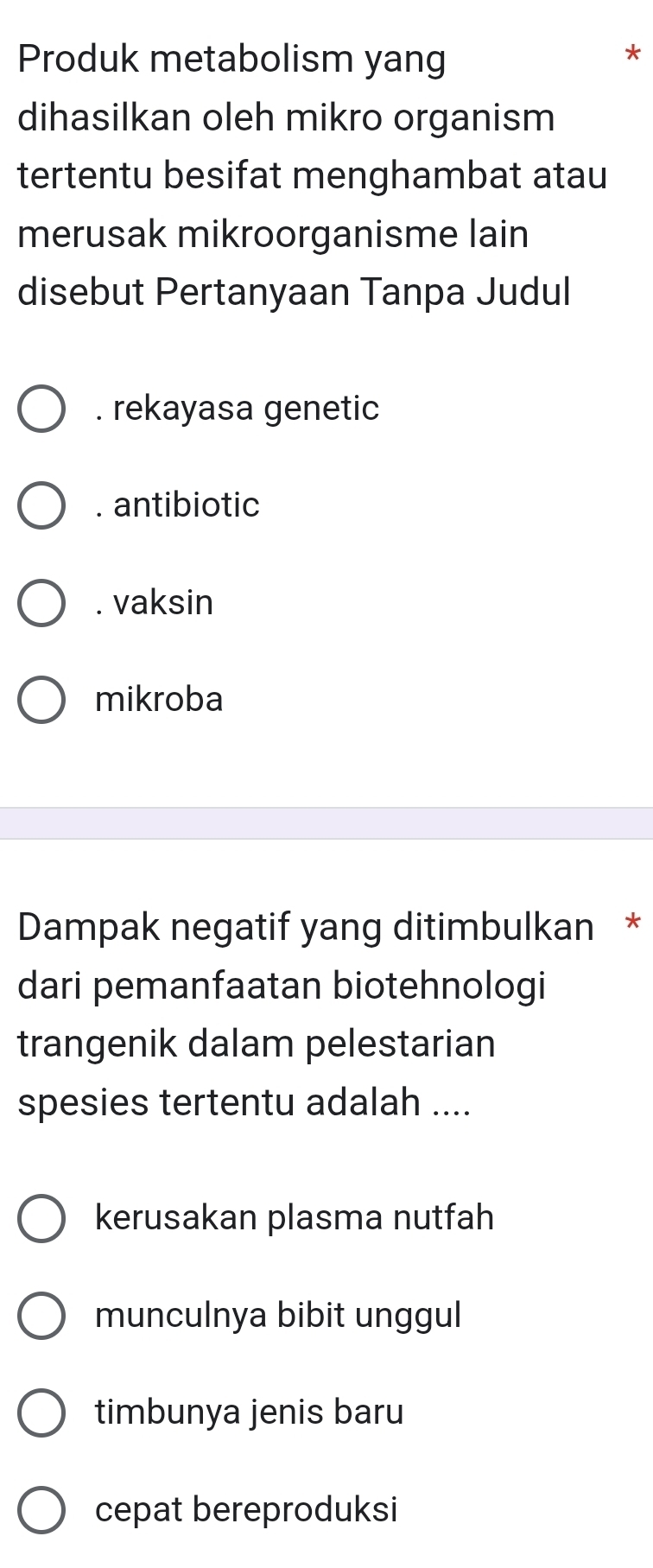 Produk metabolism yang
*
dihasilkan oleh mikro organism
tertentu besifat menghambat atau
merusak mikroorganisme lain
disebut Pertanyaan Tanpa Judul. rekayasa genetic. antibiotic. vaksin
mikroba
Dampak negatif yang ditimbulkan *
dari pemanfaatan biotehnologi
trangenik dalam pelestarian
spesies tertentu adalah ....
kerusakan plasma nutfah
munculnya bibit unggul
timbunya jenis baru
cepat bereproduksi